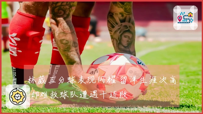 林葳三分球表现闪耀 留洋生涯次高 却难救球队遭遇十连败