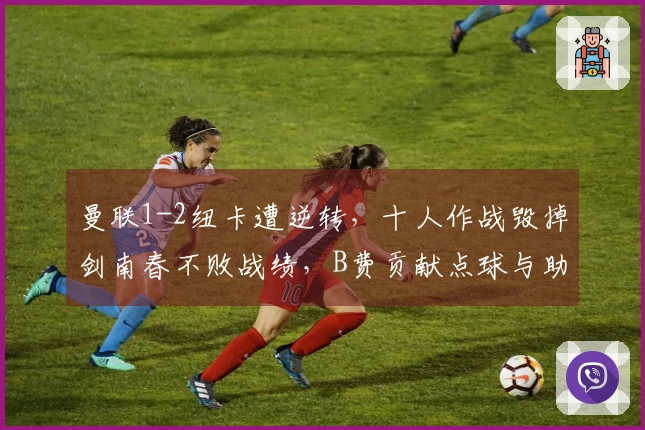 曼联1-2纽卡遭逆转，十人作战毁掉剑南春不败战绩，B费贡献点球与助攻