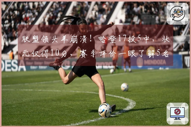 联盟领头羊崩溃！哈登17投5中，状元仅得10分，赛季评价一眼了解5名球员