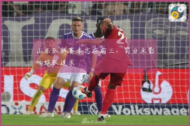 山东队新赛季志在前三，罚分未影响球队追求