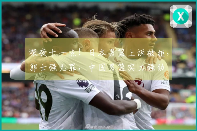 深夜十一点！日本男篮上诉被拒，郭士强无罪，中国男篮实力强劲