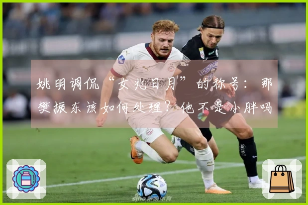 姚明调侃“女兆日月”的称号：那樊振东该如何处理？他不是小胖吗