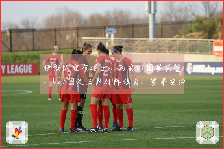 伊朗队宣布退出，西安四国赛调整，U23国足三月对阵越南，赛事安排已公布