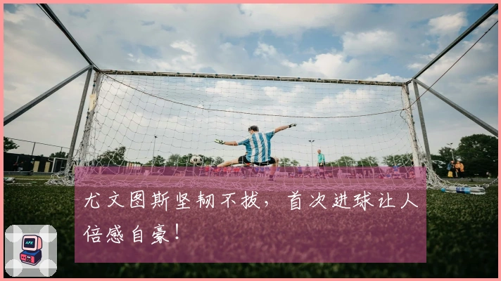 尤文图斯坚韧不拔，首次进球让人倍感自豪！