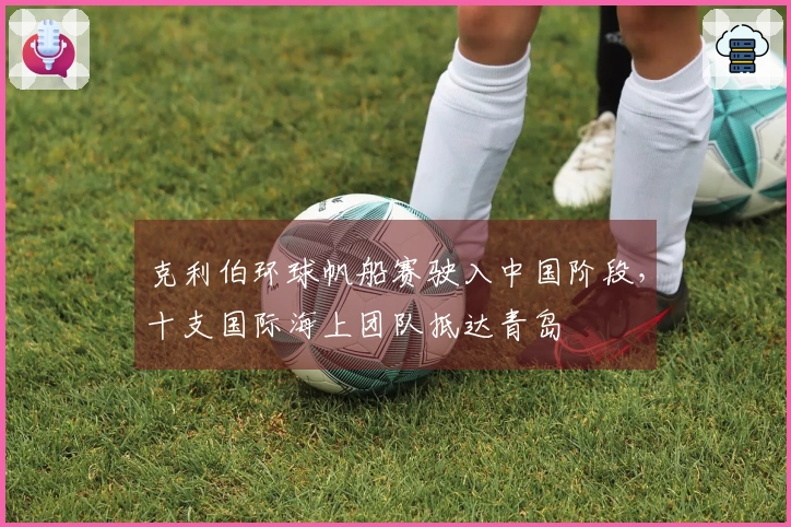 克利伯环球帆船赛驶入中国阶段，十支国际海上团队抵达青岛