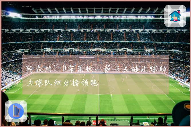 阿森纳1-0布莱顿，萨卡关键进球助力球队积分榜领跑