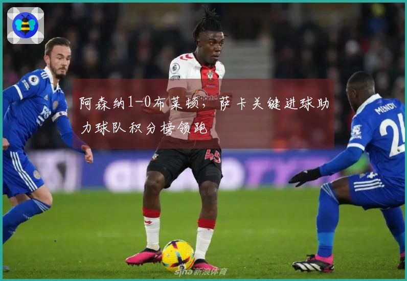 阿森纳1-0布莱顿，萨卡关键进球助力球队积分榜领跑