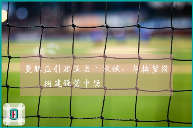 曼联应引进亚当·沃顿，与梅努搭档构建强势中场