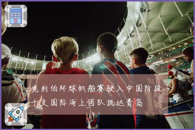 克利伯环球帆船赛驶入中国阶段，十支国际海上团队抵达青岛