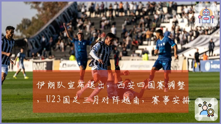 伊朗队宣布退出，西安四国赛调整，U23国足三月对阵越南，赛事安排已公布