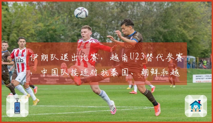 伊朗队退出比赛，越南U23替代参赛，中国队接连对抗泰国、朝鲜和越南