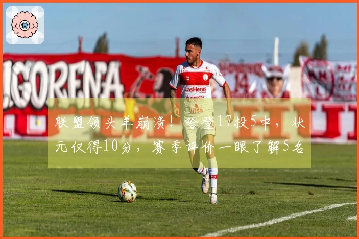 联盟领头羊崩溃！哈登17投5中，状元仅得10分，赛季评价一眼了解5名球员