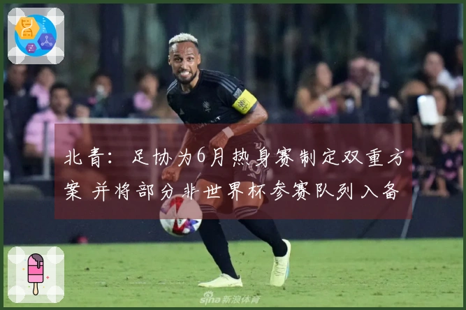 北青：足协为6月热身赛制定双重方案 并将部分非世界杯参赛队列入备选名单
